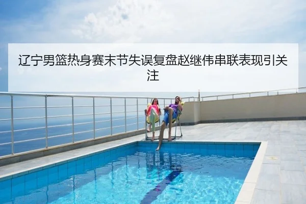 辽宁男篮热身赛末节失误复盘赵继伟串联表现引关注