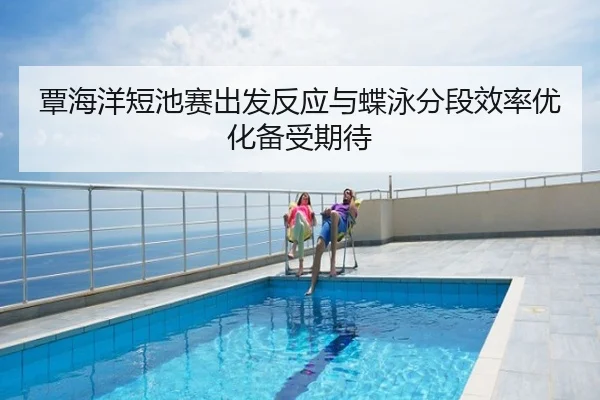覃海洋短池赛出发反应与蝶泳分段效率优化备受期待