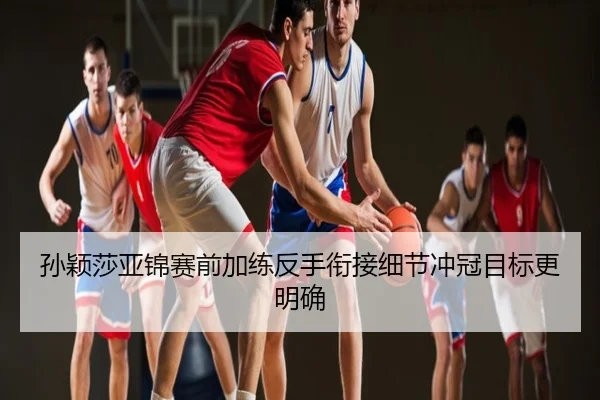 孙颖莎亚锦赛前加练反手衔接细节冲冠目标更明确