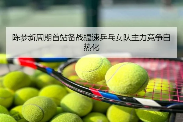 陈梦新周期首站备战提速乒乓女队主力竞争白热化