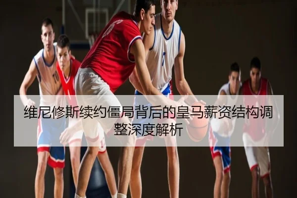 维尼修斯续约僵局背后的皇马薪资结构调整深度解析