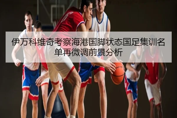 伊万科维奇考察海港国脚状态国足集训名单再微调前景分析