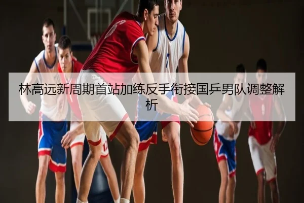 林高远新周期首站加练反手衔接国乒男队调整解析